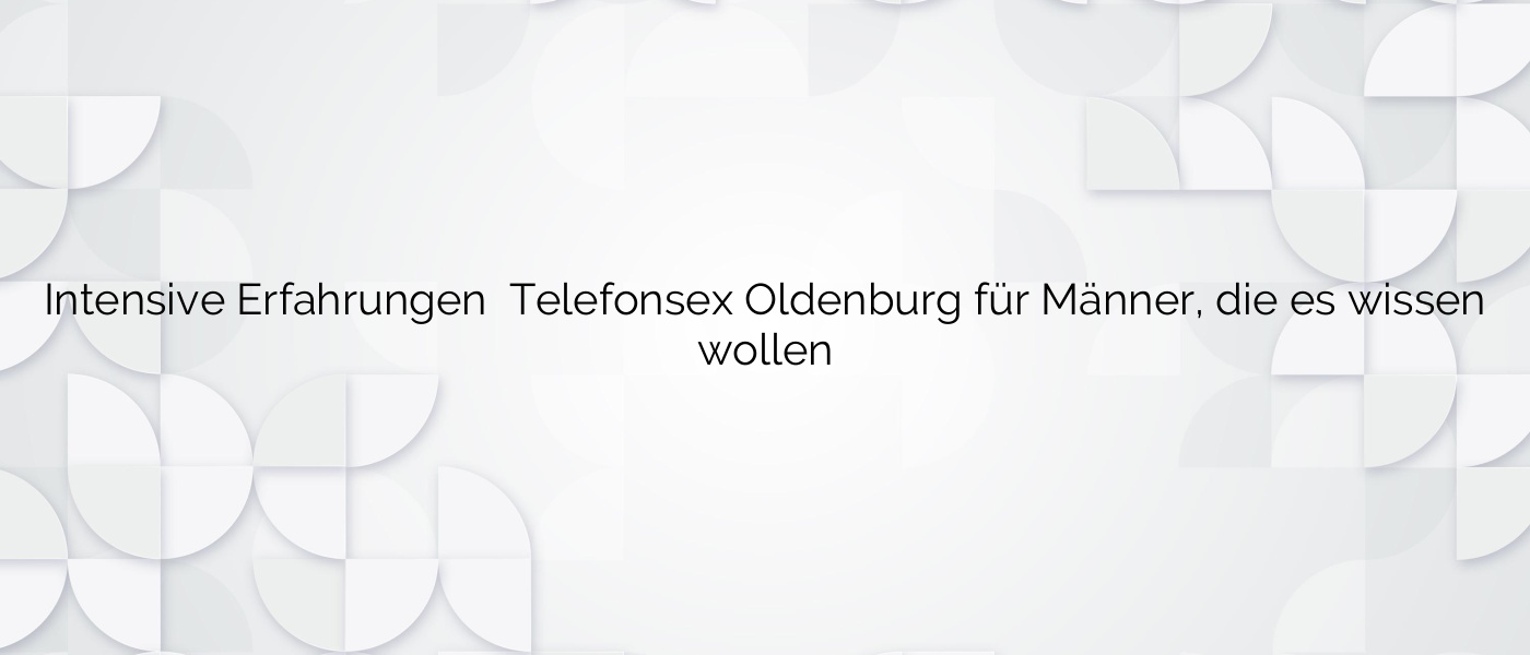 Intensive Erfahrungen ❤️ Telefonsex Oldenburg für Männer, die es wissen wollen